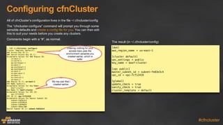 Configuring  cfnCluster
#cfncluster
All  of  cfnCluster’s  configuration  lives  in  the  file  ~/.cfncluster/config
The  “cfncluster  configure”  command  will  prompt  you  through  some  
sensible  defaults  and  create  a  config  file  for  you.  You  can  then  edit  
this  to  suit  your  needs  before  you  create  any  clusters.
Comments  begin  with  a  “#”,  as  normal.
~ [10] $ cfncluster configure
Cluster Template [default]:
AWS Access Key ID []:
AWS Secret Access Key ID []:
Acceptable Values for AWS Region ID:
us-east-1
cn-north-1
ap-northeast-1
eu-west-1
ap-southeast-1
ap-southeast-2
us-west-2
us-gov-west-1
us-west-1
eu-central-1
sa-east-1
AWS Region ID []: us-east-1
VPC Name [public]:
Acceptable Values for Key Name:
boof-cluster
Key Name []: boof-cluster
Acceptable Values for VPC ID:
vpc-7cf12419
VPC ID []: vpc-7cf12419
Acceptable Values for Master Subnet ID:
subnet-fe83e3c4
subnet-bf6f86c8
subnet-12070d54
subnet-28ebc100
Master Subnet ID []: subnet-fe83e3c4
[aws]
aws_region_name = us-east-1
[cluster default]
vpc_settings = public
key_name = boof-cluster
[vpc public]
master_subnet_id = subnet-fe83e3c4
vpc_id = vpc-7cf12419
[global]
update_check = true
sanity_check = true
cluster_template = default
My key pair that I
created earlier.
The  result  (in  ~/.cfncluster/config)
Entering nothing for your
access keys uses the
environment variables you
created earlier, which is
safer.
 