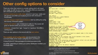 Other  config  options  to  consider
#cfncluster
There  are  a  few  other  options  to  consider  adding  which  will  impact  
your  usage,  as  well  as  your  costs  -­ especially  whilst  you  experiment  
with  cfnCluster  to  get  a  feel  for  how  it  works.
• t2.micro  instances  are  really  cheap (around  1c  per  hour,  really)  and  
are  good  to  use  whilst  you’re  playing  around  with  cfnCluster’s  
functionality.
• you  can  change  to  higher  spec’d  instances later  by  editing  the  config  
and  issuing  “cfncluster  update”.
• Queue  size  options:  yes,  0  instances  is  really  ok.  The  cluster  will  
grow  on  demand  when  you  put  jobs  in  the  queue.
• Scheduler:  choose  from  “sge”,  “torque”  or  “openlava”  (SLURM  is  
coming  soon).
There  are  also  options  to  fool  around  with  the  spot  market.
The  complete  set  of  configurables are  documented  in  the  
comments  fields  of  the  master  config  file  which  you’ll  find  in:
/Library/Python/2.7/site-­packages/cfncluster/examples/config
(or  similar,  depending  on  where  your  python  distribution  installed  your  
cfnCluster  files).
[aws]
aws_region_name = us-east-1
[cluster default]
vpc_settings = public
key_name = boof-cluster
[vpc public]
master_subnet_id = subnet-fe83e3c4
vpc_id = vpc-7cf12419
[global]
update_check = true
sanity_check = true
cluster_template = default
# (defaults to t2.micro for default template)
compute_instance_type = t2.micro
# Master Server EC2 instance type
# (defaults to t2.micro for default template
master_instance_type = t2.micro
# Inital number of EC2 instances to launch as compute nodes in the cluster.
# (defaults to 2 for default template)
initial_queue_size = 0
# Maximum number of EC2 instances that can be launched in the cluster.
# (defaults to 10 for the default template)
max_queue_size = 10
# Boolean flag to set autoscaling group to maintain initial size and scale back
# (defaults to false for the default template)
maintain_initial_size = true
# Cluster scheduler
# (defaults to sge for the default template)
scheduler = sge
Just for
testing,
really
cheap!
The  complete  set  of  configurables  are  documented  in  the  comments  
fields  of  the  master  config  file  which  you’ll  find  in:
/Library/Python/2.7/site-­packages/cfncluster/examples/config
(or  similar,  depending  on  where  your  python  distribution  installed  your  
cfnCluster  files).
 