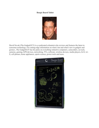 Boogie Board Tablet
�




David Novak (The GadgetGUY) is a syndicated columnist who reviews and features the latest in
consumer technology. For cutting-edge information on what’s hot and what’s new in gadgets and
gizmos , The GadgetGUY has his pulse on everything related to computers, camcorders, car tech,
cameras, gaming, GPS devices, networking, TVs, software, wireless devices, media players, hi-fi, wi-
fi, cell phones, home appliances, sports science, power tools and more.
 