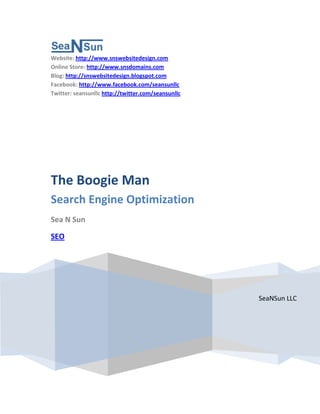 Website: http://www.snswebsitedesign.com
Online Store: http://www.snsdomains.com
Blog: http://snswebsitedesign.blogspot.com
Facebook: http://www.facebook.com/seansunllc
Twitter: seansunllc http://twitter.com/seansunllc




The Boogie Man
Search Engine Optimization
Sea N Sun

SEO




                                                    SeaNSun LLC
 