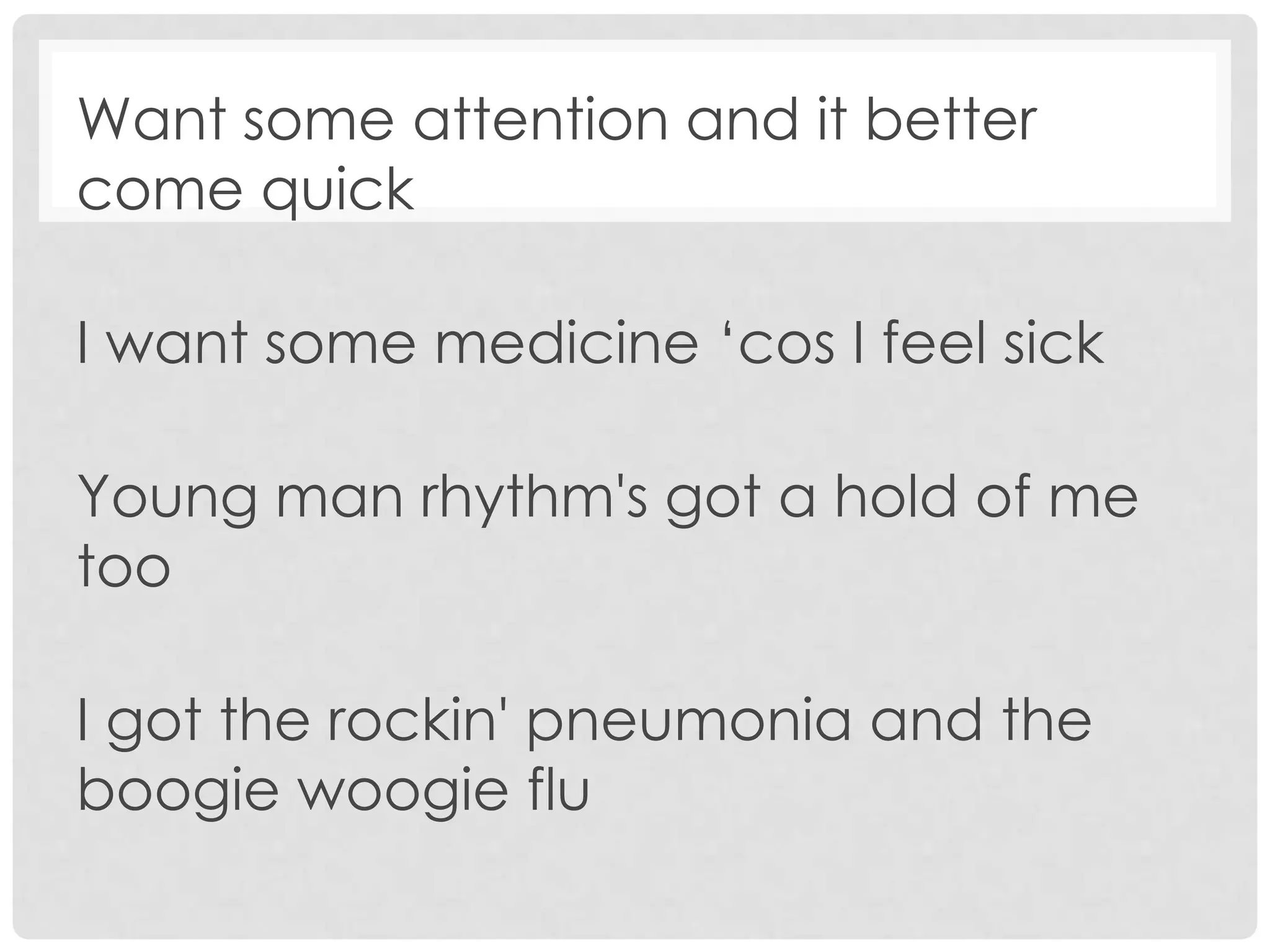 Want some attention and it better
come quick
I want some medicine ‘cos I feel sick
Young man rhythm's got a hold of me
too
I got the rockin' pneumonia and the
boogie woogie flu
 