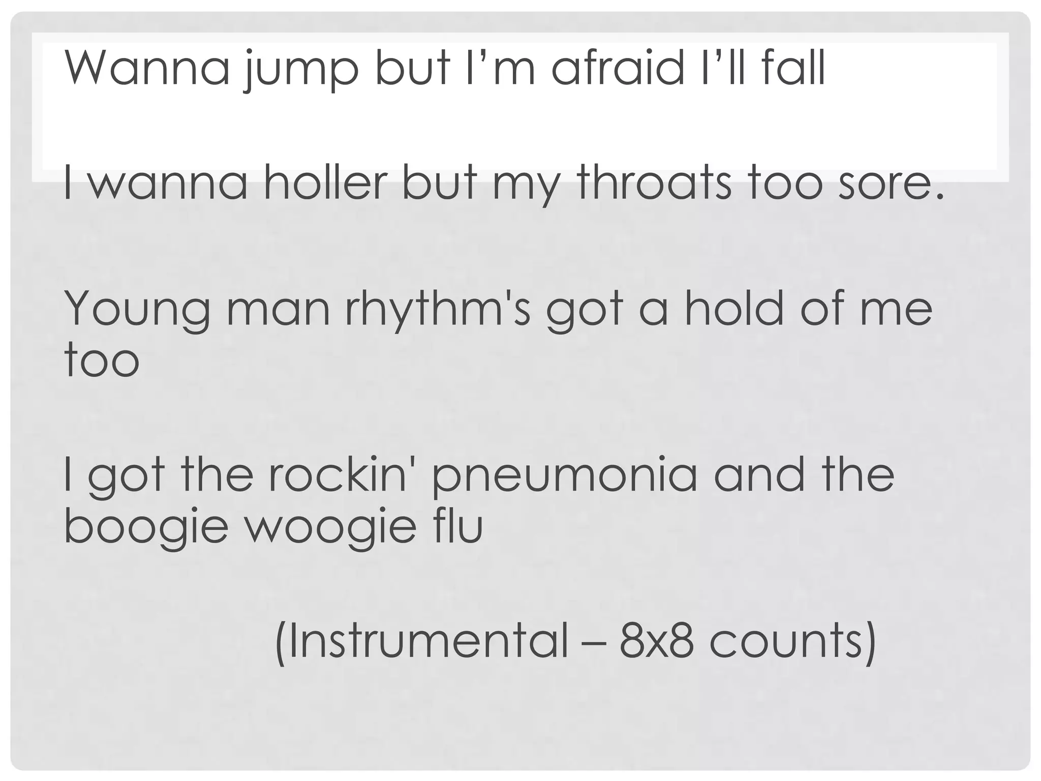 Wanna jump but I’m afraid I’ll fall
I wanna holler but my throats too sore.
Young man rhythm's got a hold of me
too
I got the rockin' pneumonia and the
boogie woogie flu
(Instrumental – 8x8 counts)
 