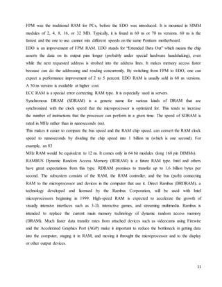 11
FPM was the traditional RAM for PCs, before the EDO was introduced. It is mounted in SIMM
modules of 2, 4, 8, 16, or 32 MB. Typically, it is found in 60 ns or 70 ns versions. 60 ns is the
fastest and the one to use. cannot mix different speeds on the same Pentium motherboard.
EDO is an improvement of FPM RAM. EDO stands for “Extended Data Out” which means the chip
asserts the data on its output pins longer (probably under special hardware handshaking), even
while the next requested address is strobed into the address lines. It makes memory access faster
because can do the addressing and reading concurrently. By switching from FPM to EDO, one can
expect a performance improvement of 2 to 5 percent. EDO RAM is usually sold in 60 ns versions.
A 50 ns version is available at higher cost.
ECC RAM is a special error correcting RAM type. It is especially used in servers.
Synchronous DRAM (SDRAM) is a generic name for various kinds of DRAM that are
synchronized with the clock speed that the microprocessor is optimized for. This tends to increase
the number of instructions that the processor can perform in a given time. The speed of SDRAM is
rated in MHz rather than in nanoseconds (ns).
This makes it easier to compare the bus speed and the RAM chip speed. can convert the RAM clock
speed to nanoseconds by dividing the chip speed into 1 billion ns (which is one second). For
example, an 83
MHz RAM would be equivalent to 12 ns. It comes only in 64 bit modules (long 168 pin DIMMs).
RAMBUS Dynamic Random Access Memory (RDRAM) is a future RAM type. Intel and others
have great expectations from this type. RDRAM promises to transfer up to 1.6 billion bytes per
second. The subsystem consists of the RAM, the RAM controller, and the bus (path) connecting
RAM to the microprocessor and devices in the computer that use it. Direct Rambus (DRDRAM), a
technology developed and licensed by the Rambus Corporation, will be used with Intel
microprocessors beginning in 1999. High-speed RAM is expected to accelerate the growth of
visually intensive interfaces such as 3-D, interactive games, and streaming multimedia. Rambus is
intended to replace the current main memory technology of dynamic random access memory
(DRAM). Much faster data transfer rates from attached devices such as videocams using Firewire
and the Accelerated Graphics Port (AGP) make it important to reduce the bottleneck in getting data
into the computer, staging it in RAM, and moving it throught the microprocessor and to the display
or other output devices.
 