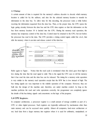 12
1.3 Timing:
A certain amount of time is required for the memory’s address decoder to decode which memory
location is called for by the address, and also for the selected memory location to transfer its
information to the data bus. To allow time for this decoding, the processor waits a while before
receiving the information requested from the data bus. Then, at the proper time, the CPU opens the
logic gating circuitry between the data bus and the CPU data register so that the information on the
bus from memory location 10 is latched into the CPU. During the memory read operation, the
memory has temporary control of the data bus. Control must be returned to the CPU, but not before
the processor has read in the data. The CPU provides a timing control signal, called the clock, that
tells the memory when it can take and release control of the data bus.
Refer again to Figure . Notice that the read cycle is terminated when the clock goes from high to
low during the time that the read signal is valid. This is the signal the CPU uses to tell the memory
that it has read the data and the data bus can be released. The timing for a memory write operation
is very similar to the memory read operation except that the R/W line is low instead of high. The
bus timing signals are very important to the reliable operation of the computer. However, they are
built into the design of the machine and, therefore, are under machine control. As long as the
machine performs the read and write operations correctly, the programmer can completely ignore
the details of the bus timing signals and concentrate on the logic of the program.
1.4 CPU Registers:
In computer architecture, a processor register is a small amount of storage available as part of a
CPU or other digital processor. Such registers are (typically) addressed by mechanisms other than
main memory and can be accessed more quickly. Almost all computers, load-store architecture or
not, load data from a larger memory into registers where it is used for arithmetic, manipulated, or
 