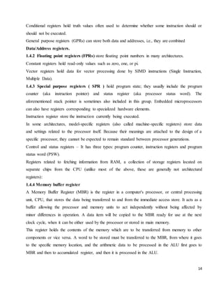 14
Conditional registers hold truth values often used to determine whether some instruction should or
should not be executed.
General purpose registers (GPRs) can store both data and addresses, i.e., they are combined
Data/Address registers.
1.4.2 Floating point registers (FPRs) store floating point numbers in many architectures.
Constant registers hold read-only values such as zero, one, or pi.
Vector registers hold data for vector processing done by SIMD instructions (Single Instruction,
Multiple Data).
1.4.3 Special purpose registers ( SPR ) hold program state; they usually include the program
counter (aka instruction pointer) and status register (aka processor status word). The
aforementioned stack pointer is sometimes also included in this group. Embedded microprocessors
can also have registers corresponding to specialized hardware elements.
Instruction register store the instruction currently being executed.
In some architectures, model-specific registers (also called machine-specific registers) store data
and settings related to the processor itself. Because their meanings are attached to the design of a
specific processor, they cannot be expected to remain standard between processor generations.
Control and status registers – It has three types: program counter, instruction registers and program
status word (PSW).
Registers related to fetching information from RAM, a collection of storage registers located on
separate chips from the CPU (unlike most of the above, these are generally not architectural
registers):
1.4.4 Memory buffer register
A Memory Buffer Register (MBR) is the register in a computer's processor, or central processing
unit, CPU, that stores the data being transferred to and from the immediate access store. It acts as a
buffer allowing the processor and memory units to act independently without being affected by
minor differences in operation. A data item will be copied to the MBR ready for use at the next
clock cycle, when it can be either used by the processor or stored in main memory.
This register holds the contents of the memory which are to be transferred from memory to other
components or vice versa. A word to be stored must be transferred to the MBR, from where it goes
to the specific memory location, and the arithmetic data to be processed in the ALU first goes to
MBR and then to accumulated register, and then it is processed in the ALU.
 
