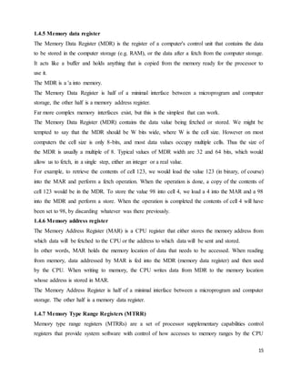15
1.4.5 Memory data register
The Memory Data Register (MDR) is the register of a computer's control unit that contains the data
to be stored in the computer storage (e.g. RAM), or the data after a fetch from the computer storage.
It acts like a buffer and holds anything that is copied from the memory ready for the processor to
use it.
The MDR is a 'a into memory.
The Memory Data Register is half of a minimal interface between a microprogram and computer
storage, the other half is a memory address register.
Far more complex memory interfaces exist, but this is the simplest that can work.
The Memory Data Register (MDR) contains the data value being fetched or stored. We might be
tempted to say that the MDR should be W bits wide, where W is the cell size. However on most
computers the cell size is only 8-bits, and most data values occupy multiple cells. Thus the size of
the MDR is usually a multiple of 8. Typical values of MDR width are 32 and 64 bits, which would
allow us to fetch, in a single step, either an integer or a real value.
For example, to retrieve the contents of cell 123, we would load the value 123 (in binary, of course)
into the MAR and perform a fetch operation. When the operation is done, a copy of the contents of
cell 123 would be in the MDR. To store the value 98 into cell 4, we load a 4 into the MAR and a 98
into the MDR and perform a store. When the operation is completed the contents of cell 4 will have
been set to 98, by discarding whatever was there previously.
1.4.6 Memory address register
The Memory Address Register (MAR) is a CPU register that either stores the memory address from
which data will be fetched to the CPU or the address to which data will be sent and stored.
In other words, MAR holds the memory location of data that needs to be accessed. When reading
from memory, data addressed by MAR is fed into the MDR (memory data register) and then used
by the CPU. When writing to memory, the CPU writes data from MDR to the memory location
whose address is stored in MAR.
The Memory Address Register is half of a minimal interface between a microprogram and computer
storage. The other half is a memory data register.
1.4.7 Memory Type Range Registers (MTRR)
Memory type range registers (MTRRs) are a set of processor supplementary capabilities control
registers that provide system software with control of how accesses to memory ranges by the CPU
 