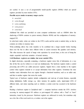 16
are cached. It uses a set of programmable model-specific registers (MSRs) which are special
registers provided by most modern CPUs.
Possible access modes to memory ranges can be:
 uncached
 write-through
 write-combining
 write-protect
 write-back
Additional bits which are provided on some computer architectures such as AMD64 allow the
shadowing of ROM contents in system memory (Shadow ROM) and the configuration of memory-
mapped I/O.
In write-back mode, writes are written to the CPU's cache and the cache is marked dirty, so that its
contents are written to memory later.
Write-combining allows bus write transfers to be combined into a larger transfer before bursting
them over the bus to allow more efficient writes to system resources like graphics card memory.
This often increases the speed of image write operations by several times, at the cost of losing the
simple sequential read/write semantics of normal memory.
1.4.8 Hardware registers are similar, but occur outside CPUs.
In digital electronics, especially computing, a hardware register stores bits of information, in a way
that all the bits can be written to or read out simultaneously. The hardware registers inside a central
processing unit (CPU) are called processor registers. Signals from a state machine to the register
control when registers transmit to or accept information from other registers. Sometimes the state
machine routes information from one register through a functional transform, such as an adder unit,
and then to another register that stores the results.
Typical uses of hardware registers include configuration and start-up of certain features, especially
during initialization, buffer storage e.g. video memory for graphics cards, input/output (I/O) of
different kinds, and status reporting such as whether a certain event has occurred in the hardware
unit.
Reading a hardware register in "peripheral units" -- computer hardware outside the CPU—involves
accessing its memory-mapped I/O address or port-mapped I/O address with a "load" or "store"
instruction, issued by the processor. Hardware registers are addressed in words, but sometimes only
use a few bits of the word read in to, or written out to the register.
 