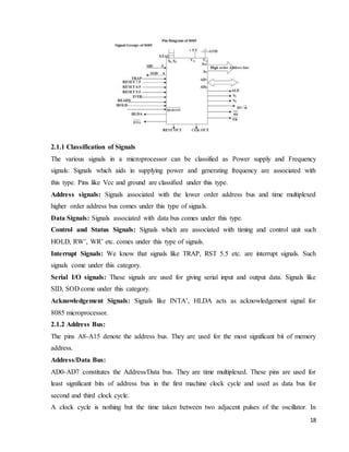 18
2.1.1 Classification of Signals
The various signals in a microprocessor can be classified as Power supply and Frequency
signals: Signals which aids in supplying power and generating frequency are associated with
this type. Pins like Vcc and ground are classified under this type.
Address signals: Signals associated with the lower order address bus and time multiplexed
higher order address bus comes under this type of signals.
Data Signals: Signals associated with data bus comes under this type.
Control and Status Signals: Signals which are associated with timing and control unit such
HOLD, RW’, WR’ etc. comes under this type of signals.
Interrupt Signals: We know that signals like TRAP, RST 5.5 etc. are interrupt signals. Such
signals come under this category.
Serial I/O signals: These signals are used for giving serial input and output data. Signals like
SID, SOD come under this category.
Acknowledgement Signals: Signals like INTA’, HLDA acts as acknowledgement signal for
8085 microprocessor.
2.1.2 Address Bus:
The pins A8-A15 denote the address bus. They are used for the most significant bit of memory
address.
Address/Data Bus:
AD0-AD7 constitutes the Address/Data bus. They are time multiplexed. These pins are used for
least significant bits of address bus in the first machine clock cycle and used as data bus for
second and third clock cycle.
A clock cycle is nothing but the time taken between two adjacent pulses of the oscillator. In
 
