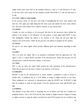 19
simple words clock cycle refers to the transition between o volts to 5 volts and back to 0 volts.
So the first clock cycle means the first transition of pulse from 0volts to 5 volts and then back to
0 volts.
2.1.3 ALE: Address Latch Enable:
In the previous article we saw how ALE helps in demultiplexing the lower order address and
data bus. This signal goes high during the first clock cycle and enables the lower order address
bits. The lower order address bus is added to memory or any external latch.
2.1.4 IO/M’:
Consider we have an address to be processed. But how do the processors know whether the
address is for memory or I/O functions? For this purpose a status signal called IO/M’ is used.
This distinguishes whether the address is for memory or IO. When this pin goes high, the
address is for an I/O device. While the pin goes low, the address is assigned for the memory.
2.1.5 S0-S1:
S0 and S1 are status signals which provides different status and functions depending on their
status.
2.1.6 RD’:
This is an active low signal. That is, an operation is performed when the signal goes low. This
signal is used to control READ operation of the microprocessor. When this pin goes low the
microprocessor reads the data from memory or I/O device.
2.1.7 WR’:
WR’ is also an active low signal which controls the write operations of the microprocessor.
When this pin goes low, the data is written to the memory or I/O device.
2.1.8 READY:
READY is used by the microprocessor to check whether a peripheral is ready to accept or
transfer data. A peripheral may be a LCD display or analog to digital converter or any other.
These peripherals are connected to microprocessor using the READY pin. If READY is high
then the periphery is ready for data transfer. If not the microprocessor waits until READY goes
high.
2.1.9 HOLD:
This indicates if any other device is requesting the use of address and data bus. Consider two
peripheral devices. One is the LCD and the other Analog to Digital converter. Suppose if analog
to digital converter is using the address and data bus and if LCD requests the use of address and
 