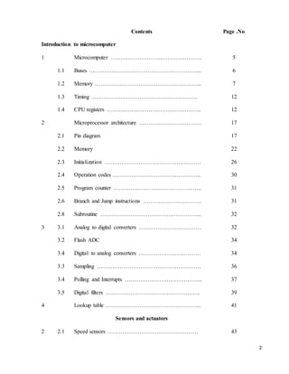 2
Contents Page .No
Introduction to microcomputer
1 Microcomputer ………………………………………… 5
1.1 Buses …………………………………………………... 6
1.2 Memory ………………………………………………... 7
1.3 Timing ……………………………………………….. 12
1.4 CPU registers ………………………………………….. 12
2 Microprocessor architecture …………………………… 17
2.1 Pin diagram 17
2.2 Memory 22
2.3 Initialization …………………………………………… 26
2.4 Operation codes ……………………………………….. 30
2.5 Program counter ……………………………………….. 31
2.6 Branch and Jump instructions …………………………. 31
2.8 Subroutine ……………………………………………... 32
3 3.1 Analog to digital converters …………………………… 32
3.2 Flash ADC 34
3.4 Digital to analog converters …………………………… 34
3.3 Sampling ………………………………………………. 36
3.4 Polling and Interrupts ………………………………….. 37
3.5 Digital filters ………………………………………….. 39
4 Lookup table …………………………………………... 41
Sensors and actuators
2 2.1 Speed sensors ………………………………………… 43
 