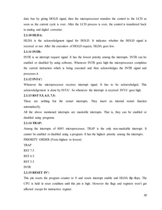 20
data bus by giving HOLD signal, then the microprocessor transfers the control to the LCD as
soon as the current cycle is over. After the LCD process is over, the control is transferred back
to analog and digital converter.
2.1.10 HLDA:
HLDA is the acknowledgment signal for HOLD. It indicates whether the HOLD signal is
received or not. After the execution of HOLD request, HLDA goes low.
2.1.11 INTR:
INTR is an interrupt request signal. It has the lowest priority among the interrupts. INTR can be
enabled or disabled by using software. Whenever INTR goes high the microprocessor completes
the current instruction which is being executed and then acknowledges the INTR signal and
processes it.
2.1.12 INTA’:
Whenever the microprocessor receives interrupt signal. It has to be acknowledged. This
acknowledgement is done by INTA’. So whenever the interrupt is received INTA’ goes high.
2.1.13 RST 5.5, 6.5, 7.5:
These are nothing but the restart interrupts. They insert an internal restart function
automatically.
All the above mentioned interrupts are maskable interrupts. That is, they can be enabled or
disabled using programs.
2.1.14 TRAP:
Among the interrupts of 8085 microprocessor, TRAP is the only non-maskable interrupt. It
cannot be enabled or disabled using a program. It has the highest priority among the interrupts.
PRIORITY ORDER (From highest to lowest)
TRAP
RST 7.5
RST 6.5
RST 5.5
INTR
2.1.15 RESET IN’:
This pin resets the program counter to 0 and resets interrupt enable and HLDA flip-flops. The
CPU is held in reset condition until this pin is high. However the flags and registers won’t get
affected except for instruction register.
 