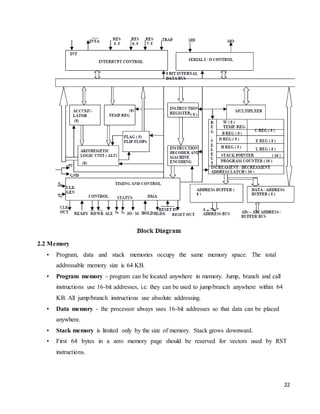 22
2.2 Memory
• Program, data and stack memories occupy the same memory space. The total
addressable memory size is 64 KB.
• Program memory - program can be located anywhere in memory. Jump, branch and call
instructions use 16-bit addresses, i.e. they can be used to jump/branch anywhere within 64
KB. All jump/branch instructions use absolute addressing.
• Data memory - the processor always uses 16-bit addresses so that data can be placed
anywhere.
• Stack memory is limited only by the size of memory. Stack grows downward.
• First 64 bytes in a zero memory page should be reserved for vectors used by RST
instructions.
 