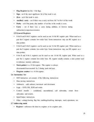 25
• Flag Register has five 1-bit flags.
• Sign - set if the most significant bit of the result is set.
• Zero - set if the result is zero.
• Auxiliary carry - set if there was a carry out from bit 3 to bit 4 of the result.
• Parity - set if the parity (the number of set bits in the result) is even.
• Carry - set if there was a carry during addition, or borrow during
subtraction/comparison/rotation.
2.5 General Registers
• 8-bit B and 8-bit C registers can be used as one 16-bit BC register pair. When used as a
pair the C register contains low-order byte. Some instructions may use BC register as a
data pointer.
• 8-bit D and 8-bit E registers can be used as one 16-bit DE register pair. When used as a
pair the E register contains low-order byte. Some instructions may use DE register as a
data pointer.
• 8-bit H and 8-bit L registers can be used as one 16-bit HL register pair. When used as a
pair the L register contains low-order byte. HL register usually contains a data pointer used
to reference memory addresses.
• Stack pointer is a 16 bit register. This register is always
decremented/incremented by 2 during push and pop.
• Program counter is a 16-bit register.
2.6 Instruction Set
• 8085 instruction set consists of the following instructions:
• Data moving instructions.
• Arithmetic - add, subtract, increment and decrement.
• Logic - AND, OR, XOR and rotate.
• Control transfer - conditional, unconditional, call subroutine, return from
subroutine and restarts.
• Input/Output instructions.
• Other - setting/clearing flag bits, enabling/disabling interrupts, stack operations, etc.
2.7 Addressing mode
• Register - references the data in a register or in a register pair.
 