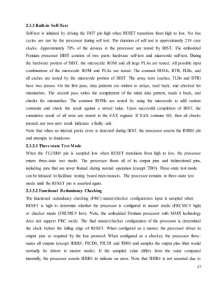 27
2.3.3 Built-in Self-Test
Self-test is initiated by driving the INIT pin high when RESET transitions from high to low. No bus
cycles are run by the processor during self test. The duration of self test is approximately 219 core
clocks. Approximately 70% of the devices in the processor are tested by BIST. The embedded
Pentium processor BIST consists of two parts: hardware self-test and microcode self-test. During
the hardware portion of BIST, the microcode ROM and all large PLAs are tested. All possible input
combinations of the microcode ROM and PLAs are tested. The constant ROMs, BTB, TLBs, and
all caches are tested by the microcode portion of BIST. The array tests (caches, TLBs and BTB)
have two passes. On the first pass, data patterns are written to arrays, read back, and checked for
mismatches. The second pass writes the complement of the initial data pattern, reads it back, and
checks for mismatches. The constant ROMs are tested by using the microcode to add various
constants and check the result against a stored value. Upon successful completion of BIST, the
cumulative result of all tests are stored in the EAX register. If EAX contains 0H, then all checks
passed; any non-zero result indicates a faulty unit.
Note that when an internal parity error is detected during BIST, the processor asserts the IERR# pin
and attempts to shutdown.
2.3.3.1 Three-state Test Mode
When the FLUSH# pin is sampled low when RESET transitions from high to low, the processor
enters three-state test mode. The processor floats all of its output pins and bidirectional pins,
including pins that are never floated during normal operation (except TDO). Three-state test mode
can be initiated to facilitate testing board interconnects. The processor remains in three-state test
mode until the RESET pin is asserted again.
2.3.3.2 Functional Redundancy Checking
The functional redundancy checking (FRC) master/checker configuration input is sampled when
RESET is high to determine whether the processor is configured in master mode (FRCMC# high)
or checker mode (FRCMC# low). Note, the embedded Pentium processor with MMX technology
does not support FRC mode. The final master/checker configuration of the processor is determined
the clock before the falling edge of RESET. When configured as a master, the processor drives its
output pins as required by the bus protocol. When configured as a checker, the processor three-
states all outputs (except IERR#, PICD0, PICD1 and TDO) and samples the output pins (that would
normally be driven in master mode). If the sampled value differs from the value computed
internally, the processor asserts IERR# to indicate an error. Note that IERR# is not asserted due to
 