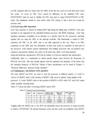 28
an FRC mismatch until two clocks after the ADS# of the first bus cycle (or in the third clock of the
bus cycle). To avoid an FRC error caused by differences in the unitialized FPU state,
FINIT/FNINIT must be used to initialize the FPU state prior to using FSAVE/FNSAVE in FRC
mode. The initialization should be done before other FPU activity so that it does not corrupt the
previous state.
2.3.4 Lock Step APIC Operation
Lock Step operation is entered by holding BE4# high during the falling edge of RESET. Lock Step
operation is not supported by the embedded Pentium processor with MMX technology. Lock Step
operation guarantees recognition of an interrupt on a specific clock by two processors operating
together that are using the APIC as the interrupt controller. This functionality is related to FRC
operation, but FRC on the APIC pins is not fully supported in this way. There is no FRC
comparator on the APIC pins, but mismatches on these pins result in a mismatch on other pins of
the processor. Fault tolerant systems implemented with multiple processors that run identical code
sequences and generate identical bus cycles on all clocks may utilize Lock Step operation.
Setup and Hold time specifications PICCLK (in relation to CLK) are added for this functionality.
Additionally, there is a requirement to sustain specific integer ratios between the frequencies of
PICCLK and CLK. This ratio should support both the maximum bus frequency of the device and
the maximum frequency of PICCLK. Details of these specifications can be found in Chapter 7,
“Electrical Differences Between Family Members.”
2.3.5 Initialization with RESET, INIT and BIST
Two pins, RESET and INIT, are used to reset the processor in different manners. A “cold” or
“power on” RESET refers to the assertion of RESET while power is initially being applied to the
processor. A “warm” RESET refers to the assertion of RESET or INIT while VCC and CLK remain
within specified operating limits.
Table 17-1 shows the effect of asserting RESET and/or INIT.
Toggling either the RESET pin or the INIT pin individually forces the processor to begin execution
at address FFFFFFF0H. The internal instruction cache and data cache are invalidated when RESET
 