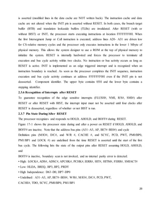 29
is asserted (modified lines in the data cache are NOT written back). The instruction cache and data
cache are not altered when the INIT pin is asserted without RESET. In both cases, the branch target
buffer (BTB) and translation lookaside buffers (TLBs) are invalidated. After RESET (with or
without BIST) or INIT, the processor starts executing instructions at location FFFFFFF0H. When
the first Intersegment Jump or Call instruction is executed, address lines A20- A31 are driven low
for CS-relative memory cycles and the processor only executes instructions in the lower 1 Mbyte of
physical memory. This allows the system designer to use a ROM at the top of physical memory to
initialize the system. RESET is internally hardwired and forces the processor to terminate all
execution and bus cycle activity within two clocks. No instruction or bus activity occurs as long as
RESET is active. INIT is implemented as an edge triggered interrupt and is recognized when an
instruction boundary is reached. As soon as the processor completes the INIT sequence, instruction
execution and bus cycle activity continues at address FFFFFFF0H even if the INIT pin is not
deasserted. Component identifier. The upper byte contains 05H and the lower byte contains a
stepping identifier.
2.3.6 Recognition of Interrupts after RESET
To guarantee recognition of the edge sensitive interrupts (FLUSH#, NMI, R/S#, SMI#) after
RESET or after RESET with BIST, the interrupt input must not be asserted until four clocks after
RESET is deasserted, regardless of whether or not BIST is run.
2.3.7 Pin State During/After RESET
The processor recognizes and responds to HOLD, AHOLD, and BOFF# during RESET.
Figure 17-1 shows the processor state during and after a power on RESET if HOLD, AHOLD, and
BOFF# are inactive. Note that the address bus pins (A31–A3, AP, BE7#–BE0#) and cycle
Definition pins (M/IO#, D/C#, and W/R #, CACHE #, and SCYC, PCD, PWT, PM0/BP0,
PM1/BP1 and LOCK #) are undefined from the time RESET is asserted until the start of the first
bus cycle. The following lists the state of the output pins after RESET assuming HOLD, AHOLD,
and
BOFF# is inactive, boundary scan is not invoked, and no internal parity error is detected.
• High: LOCK#, ADS#, ADSC#, APCHK#, PCHK#, IERR#, HIT#, HITM#, FERR#, SMIACT#
• Low: HLDA, BREQ, BP3, BP2, PRDY
• High Independence: D63–D0, DP7–DP0
• Undefined: A31–A3, AP, BE7#–BE0#, W/R#, M/IO#, D/C#, PCD, PWT,
CACHE#, TDO, SCYC, PM0/BP0, PM1/BP1
 