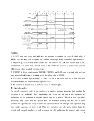 30
NOTES:
1. RESET must meet setup and hold times to guarantee recognition on a specific clock edge. If
RESET does not need to be recognized on a specific clock edge, it may be asserted asynchronously.
2. At power up, RESET needs to be asserted for 1 ms after Vcc and CLK have reached their AC/DC
specifications. For warm reset, RESET needs to be asserted for at least 15 clocks while Vcc and
CLK remain within specified operating limits.
3. If RESET is driven synchronously, FLUSH#, FRCMC# and INIT must be at their valid level and
meet setup and hold times to the clock before the falling edge of RESET.
4. If RESET is driven asynchronously, FLUSH#, FRCMC# and INIT must be at their valid level
two clocks before and after the falling edge of RESET.
5. An assertion of RESET takes at least two clocks to affect the pins.
2.4 Operation codes
An opcode (operation code) is the portion of a machine language instruction that specifies the
operation to be performed. Their specification and format are laid out in the instruction set
architecture of the processor in question (which may be a general CPU or a more specialized
processing unit). Apart from the opcode itself, an instruction normally also has one or more
specifiers for operands (i.e. data) on which the operation should act, although some operations may
have implicit operands, or none at all. There are instruction sets with nearly uniform fields for
opcode and operand specifiers, as well as others (the x86 architecture for instance) with a more
 