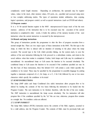 31
complicated, varied length structure. Depending on architecture, the operands may be register
values, values in the stack, other memory values, I/O ports, etc., specified and accessed using more
or less complex addressing modes. The types of operations include arithmetics, data copying,
logical operations, and program control, as well as special instructions (such as CPUID and others).
2.5 Program counter
It is a 16 bit special function register in the 8085 microprocessor.It keeps track of the the next
memory adderess of the instruction that is to be executed once the execution of the current
instruction is completed.In other words, it holds the address of the memory location of the next
instruction when the current instruction is executed by the microprocessor.
2.6 Branch and jump instructions
This group of instructions permits the programmer to alter the flow of program execution from a
normal straight line. There are two major types of these instructions in the 8085. The first type is the
Jump, in which the flow is altered with no intention of returning to the place where the Jump
occurred. The second type is the Call, which provides linking, via the system stack, to save the
address of the next instruction following the Call, proceed to a subordinate routine, and return to the
saved address when that routine is completed. Further, both Jumps and Calls may be conditional or
unconditional. An unconditional Jump or Call causes the function to be executed absolutely. The
conditional Jump or Call causes the function to be executed if the conditions specified are met. In
the first byte of these instructions, three bits labeled CCC will contain a code which specifies the
conditions to be tested. These may be specified by the programmer in assembly language by putting
together a mnemonic composed of a J, for Jump, or a C, J for Call, followed by one or two more
characters which specify the conditions to be tested
2.7 JUMP INSTRUCTIONS
The Jump (JMP addr) and Jump Conditional (Jxx addr) instructions allow program flow to be
altered by loading the contents of the two bytes following the instruction to be loaded into the
Program Counter. The next instruction to be fetched, therefore, wills the first of the new routine.
The JMP instruction is unconditional; the Jump occurs absolutely. The Jxx instruction will alter
program flow if the conditions specified by the "xx" bits are true; otherwise, program flow remains
in a straight line. No condition codes are affected.
2.7.1 JUMP INDIRECT
The Jump H&L Indirect (PCHL) instruction moves the contents of the H&L registers, assumed to
be a valid address, into the Program Counter. The contents of H&L must be previously built, and
 