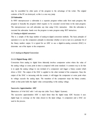 32
may be assembled by other parts of the program to the advantage of the writer. The original
contents of the PC are destroyed, so this is a one-way jump.
2.8 Subroutine
In 8085 microprocessor a subroutine is a separate program written aside from main program, this
program is basically the program which requires to be executed several times in the main program.
The microprocessor can call subroutine any time using CALL instruction. After the subroutine is
executed the subroutine hands over the program to main program using RET instruction.
3.1 Analog to digital converters
This is a sample of the large number of analog-to-digital conversion methods. The basic principle of
operation is to use the comparator principle to determine whether or not to turn on a particular bit of
the binary number output. It is typical for an ADC to use a digital-to-analog converter (DAC) to
determine one of the inputs to the comparator.
3.1.1 Analog-to-Digital Conversion
3.1.1.1 Digital Ramp ADC:
Conversion from analog to digital form inherently involves comparator action where the value of
the analog voltage at some point in time is compared with some standard. A common way to do that
is to apply the analog voltage to one terminal of a comparator and trigger a binary counter which
drives a DAC. The output of the DAC is applied to the other terminal of the comparator. Since the
output of the DAC is increasing with the counter, it will trigger the comparator at some point when
its voltage exceeds the analog input. The transition of the comparator stops the binary counter,
which at that point holds the digital value corresponding to the analog voltage.
Successive Approximation ADC
Illustration of 4-bit SAC with 1 volt step size (after Tocci, Digital Systems).
The successive approximation ADC is much faster than the digital ramp ADC because it uses
digital logic to converge on the value closest to the input voltage. A comparator and a DAC are
used in the process.
 