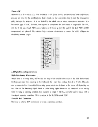 34
Flash ADC
Illustrated is a 3-bit flash ADC with resolution 1 volt (after Tocci). The resistor net and comparators
provide an input to the combinational logic circuit, so the conversion time is just the propagation
delay through the network - it is not limited by the clock rate or some convergence sequence. It is
the fastest type of ADC available, but requires a comparator for each value of output (63 for 6-bit,
255 for 8-bit, etc.) Such ADCs are available in IC form up to 8-bit and 10-bit flash ADCs (1023
comparators) are planned. The encoder logic executes a truth table to convert the ladder of inputs to
the binary number output.
3.2 Digital to analog converters
Digital-to-Analog Conversion
When data is in binary form, the 0's and 1's may be of several forms such as the TTL form where
the logic zero may be a value up to 0.8 volts and the 1 may be a voltage from 2 to 5 volts. The data
can be converted to clean digital form using gates which are designed to be on or off depending on
the value of the incoming signal. Data in clean binary digital form can be converted to an analog
form by using a summing amplifier. For example, a simple 4-bit D/A converter can be made with a
four-input summing amplifier. More practical is the R-2R Network DAC.
Four-Bit D/A Converter
One way to achieve D/A conversion is to use a summing amplifier.
 
