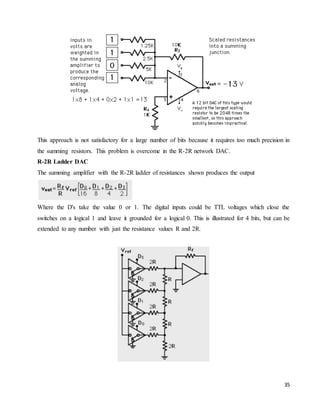35
This approach is not satisfactory for a large number of bits because it requires too much precision in
the summing resistors. This problem is overcome in the R-2R network DAC.
R-2R Ladder DAC
The summing amplifier with the R-2R ladder of resistances shown produces the output
Where the D's take the value 0 or 1. The digital inputs could be TTL voltages which close the
switches on a logical 1 and leave it grounded for a logical 0. This is illustrated for 4 bits, but can be
extended to any number with just the resistance values R and 2R.
 