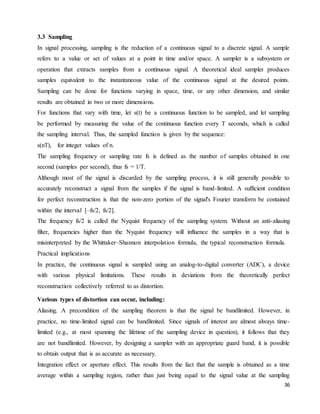 36
3.3 Sampling
In signal processing, sampling is the reduction of a continuous signal to a discrete signal. A sample
refers to a value or set of values at a point in time and/or space. A sampler is a subsystem or
operation that extracts samples from a continuous signal. A theoretical ideal sampler produces
samples equivalent to the instantaneous value of the continuous signal at the desired points.
Sampling can be done for functions varying in space, time, or any other dimension, and similar
results are obtained in two or more dimensions.
For functions that vary with time, let s(t) be a continuous function to be sampled, and let sampling
be performed by measuring the value of the continuous function every T seconds, which is called
the sampling interval. Thus, the sampled function is given by the sequence:
s(nT), for integer values of n.
The sampling frequency or sampling rate fs is defined as the number of samples obtained in one
second (samples per second), thus fs = 1/T.
Although most of the signal is discarded by the sampling process, it is still generally possible to
accurately reconstruct a signal from the samples if the signal is band-limited. A sufficient condition
for perfect reconstruction is that the non-zero portion of the signal's Fourier transform be contained
within the interval [–fs/2, fs/2].
The frequency fs/2 is called the Nyquist frequency of the sampling system. Without an anti-aliasing
filter, frequencies higher than the Nyquist frequency will influence the samples in a way that is
misinterpreted by the Whittaker–Shannon interpolation formula, the typical reconstruction formula.
Practical implications
In practice, the continuous signal is sampled using an analog-to-digital converter (ADC), a device
with various physical limitations. These results in deviations from the theoretically perfect
reconstruction collectively referred to as distortion.
Various types of distortion can occur, including:
Aliasing. A precondition of the sampling theorem is that the signal be bandlimited. However, in
practice, no time-limited signal can be bandlimited. Since signals of interest are almost always time-
limited (e.g., at most spanning the lifetime of the sampling device in question), it follows that they
are not bandlimited. However, by designing a sampler with an appropriate guard band, it is possible
to obtain output that is as accurate as necessary.
Integration effect or aperture effect. This results from the fact that the sample is obtained as a time
average within a sampling region, rather than just being equal to the signal value at the sampling
 