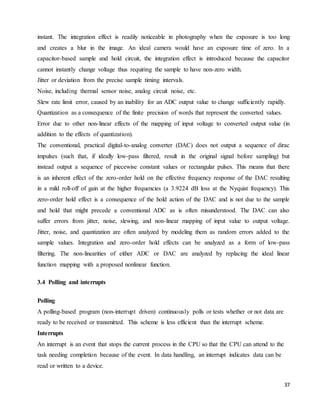 37
instant. The integration effect is readily noticeable in photography when the exposure is too long
and creates a blur in the image. An ideal camera would have an exposure time of zero. In a
capacitor-based sample and hold circuit, the integration effect is introduced because the capacitor
cannot instantly change voltage thus requiring the sample to have non-zero width.
Jitter or deviation from the precise sample timing intervals.
Noise, including thermal sensor noise, analog circuit noise, etc.
Slew rate limit error, caused by an inability for an ADC output value to change sufficiently rapidly.
Quantization as a consequence of the finite precision of words that represent the converted values.
Error due to other non-linear effects of the mapping of input voltage to converted output value (in
addition to the effects of quantization).
The conventional, practical digital-to-analog converter (DAC) does not output a sequence of dirac
impulses (such that, if ideally low-pass filtered, result in the original signal before sampling) but
instead output a sequence of piecewise constant values or rectangular pulses. This means that there
is an inherent effect of the zero-order hold on the effective frequency response of the DAC resulting
in a mild roll-off of gain at the higher frequencies (a 3.9224 dB loss at the Nyquist frequency). This
zero-order hold effect is a consequence of the hold action of the DAC and is not due to the sample
and hold that might precede a conventional ADC as is often misunderstood. The DAC can also
suffer errors from jitter, noise, slewing, and non-linear mapping of input value to output voltage.
Jitter, noise, and quantization are often analyzed by modeling them as random errors added to the
sample values. Integration and zero-order hold effects can be analyzed as a form of low-pass
filtering. The non-linearities of either ADC or DAC are analyzed by replacing the ideal linear
function mapping with a proposed nonlinear function.
3.4 Polling and interrupts
Polling
A polling-based program (non-interrupt driven) continuously polls or tests whether or not data are
ready to be received or transmitted. This scheme is less efficient than the interrupt scheme.
Interrupts
An interrupt is an event that stops the current process in the CPU so that the CPU can attend to the
task needing completion because of the event. In data handling, an interrupt indicates data can be
read or written to a device.
 