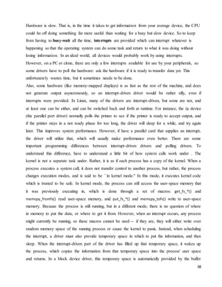 38
Hardware is slow. That is, in the time it takes to get information from your average device, the CPU
could be off doing something far more useful than waiting for a busy but slow device. So to keep
from having to busy-wait all the time, interrupts are provided which can interrupt whatever is
happening so that the operating system can do some task and return to what it was doing without
losing information. In an ideal world, all devices would probably work by using interrupts.
However, on a PC or clone, there are only a few interrupts available for use by your peripherals, so
some drivers have to poll the hardware: ask the hardware if it is ready to transfer data yet. This
unfortunately wastes time, but it sometimes needs to be done.
Also, some hardware (like memory-mapped displays) is as fast as the rest of the machine, and does
not generate output asyncronously, so an interrupt-driven driver would be rather silly, even if
interrupts were provided. In Linux, many of the drivers are interrupt-driven, but some are not, and
at least one can be either, and can be switched back and forth at runtime. For instance, the lp device
(the parallel port driver) normally polls the printer to see if the printer is ready to accept output, and
if the printer stays in a not ready phase for too long, the driver will sleep for a while, and try again
later. This improves system performance. However, if have a parallel card that supplies an interrupt,
the driver will utilize that, which will usually make performance even better. There are some
important programming differences between interrupt-driven drivers and polling drivers. To
understand this difference, have to understand a little bit of how system calls work under . The
kernel is not a separate task under. Rather, it is as if each process has a copy of the kernel. When a
process executes a system call, it does not transfer control to another process, but rather, the process
changes execution modes, and is said to be ``in kernel mode.'' In this mode, it executes kernel code
which is trusted to be safe. In kernel mode, the process can still access the user-space memory that
it was previously executing in, which is done through a set of macros: get_fs_*() and
memcpy_fromfs() read user-space memory, and put_fs_*() and memcpy_tofs() write to user-space
memory. Because the process is still running, but in a different mode, there is no question of where
in memory to put the data, or where to get it from. However, when an interrupt occurs, any process
might currently be running, so these macros cannot be used -- if they are, they will either write over
random memory space of the running process or cause the kernel to panic. Instead, when scheduling
the interrupt, a driver must also provide temporary space in which to put the information, and then
sleep. When the interrupt-driven part of the driver has filled up that temporary space, it wakes up
the process, which copies the information from that temporary space into the process' user space
and returns. In a block device driver, this temporary space is automatically provided by the buffer
 