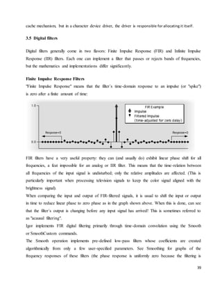 39
cache mechanism, but in a character device driver, the driver is responsible for allocating it itself.
3.5 Digital filters
Digital filters generally come in two flavors: Finite Impulse Response (FIR) and Infinite Impulse
Response (IIR) filters. Each one can implement a filter that passes or rejects bands of frequencies,
but the mathematics and implementations differ significantly.
Finite Impulse Response Filters
"Finite Impulse Response" means that the filter´s time-domain response to an impulse (or "spike")
is zero after a finite amount of time:
FIR filters have a very useful property: they can (and usually do) exhibit linear phase shift for all
frequencies, a feat impossible for an analog or IIR filter. This means that the time-relation between
all frequencies of the input signal is undisturbed; only the relative amplitudes are affected. (This is
particularly important when processing television signals to keep the color signal aligned with the
brightness signal).
When comparing the input and output of FIR-filtered signals, it is usual to shift the input or output
in time to reduce linear phase to zero phase as in the graph shown above. When this is done, can see
that the filter´s output is changing before any input signal has arrived! This is sometimes referred to
as "acausal filtering".
Igor implements FIR digital filtering primarily through time-domain convolution using the Smooth
or SmoothCustom commands.
The Smooth operation implements pre-defined low-pass filters whose coefficients are created
algorithmically from only a few user-specified parameters. See Smoothing for graphs of the
frequency responses of these filters (the phase response is uniformly zero because the filtering is
 
