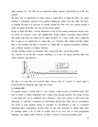 41
single capacitor (C). This filter has an exponential impulse response characterized by an RC time
constant.
IIR filters may be implemented as either analog or digital filters. In digital IIR filters, the output
feedback is immediately apparent in the equations defining the output. Note that unlike FIR filters,
in designing IIR filters it is necessary to carefully consider the "time zero" case [citation needed] in
which the outputs of the filter have not yet been clearly defined.
Design of digital IIR filters is heavily dependent on that of their analog counterparts because there
are plenty of resources, works and straightforward design methods concerning analog feedback
filter design while there are hardly any for digital IIR filters. As a result, usually, when a digital IIR
filter is going to be implemented, an analog filter (e.g. Chebyshev filter, Butterworth filter, Elliptic
filter) is first designed and then is converted to a digital filter by applying discretization techniques
such as Bilinear transform or Impulse invariance.
Example IIR filters include the Chebyshev filter, Butterworth filter, and the Bessel filter.
The response of an IIR filter continues indefinitely, as it does for analog electronic filters that
employ inductors and capacitors:
IIR filters are more like real electronic filters because they are "causal": no output signal is
produced until the energizing input signal has arrived.
4 . Lookup table
In computer science, a lookup table is a data structure, usually an array or associative array, often
used to replace a runtime computation with a simpler array indexing operation. The savings in terms
of processing time can be significant, since retrieving a value from memory is often faster than
undergoing an 'expensive' computation or input/output operation.The tables may be precalculated
and stored in static program storage or calculated (or "pre-fetched") as part of a programs
initialization phase (memoization). Lookup tables are also used extensively to validate input values
by matching against a list of valid (or invalid) items in an array and, in some programming
languages, may include pointer functions (or offsets to labels) to process the matching input.
 