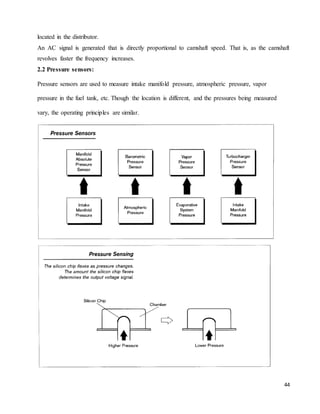 44
located in the distributor.
An AC signal is generated that is directly proportional to camshaft speed. That is, as the camshaft
revolves faster the frequency increases.
2.2 Pressure sensors:
Pressure sensors are used to measure intake manifold pressure, atmospheric pressure, vapor
pressure in the fuel tank, etc. Though the location is different, and the pressures being measured
vary, the operating principles are similar.
 