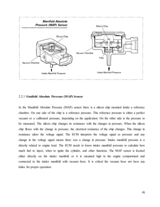 45
2.2.1 Manifold Absolute Pressure (MAP) Sensor
In the Manifold Absolute Pressure (MAP) sensor there is a silicon chip mounted inside a reference
chamber. On one side of the chip is a reference pressure. This reference pressure is either a perfect
vacuum or a calibrated pressure, depending on the application. On the other side is the pressure to
be measured. The silicon chip changes its resistance with the changes in pressure. When the silicon
chip flexes with the change in pressure, the electrical resistance of the chip changes. This change in
resistance alters the voltage signal. The ECM interprets the voltage signal as pressure and any
change in the voltage signal means there was a change in pressure. Intake manifold pressure is a
directly related to engine load. The ECM needs to know intake manifold pressure to calculate how
much fuel to inject, when to ignite the cylinder, and other functions. The MAP sensor is located
either directly on the intake manifold or it is mounted high in the engine compartment and
connected to the intake manifold with vacuum hose. It is critical the vacuum hose not have any
kinks for proper operation.
 