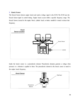 48
3. Knock Sensor
The Knock Sensor detects engine knock and sends a voltage signal to the ECM. The ECM uses the
Knock Sensor signal to control timing. Engine knock occurs within a specific frequency range. The
Knock Sensor, located in the engine block, cylinder head, or intake manifold is tuned to detect that
frequency.
Inside the knock sensor is a piezoelectric element. Piezoelectric elements generate a voltage when
pressure or a vibration is applied to them. The piezoelectric element in the knock sensor is tuned to
the engine knock frequency.
 