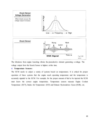 49
The vibrations from engine knocking vibrate the piezoelectric element generating a voltage. The
voltage output from the Knock Sensor is highest at this time.
4. Temperature Sensors:
The ECM needs to adjust a variety of systems based on temperatures. It is critical for proper
operation of these systems that the engine reach operating temperature and the temperature is
accurately signaled to the ECM. For example, for the proper amount of fuel to be injected the ECM
must know the correct engine temperature. Temperature sensors measure Engine Coolant
Temperature (ECT), Intake Air Temperature (IAT) and Exhaust Recirculation Gases (EGR), etc.
 