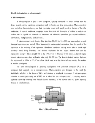 5
Unit I - Introduction to microcomputer
1. Microcomputer:
A microcomputer is just a small computer, typically thousands of times smaller than the
large, general-purpose mainframe computers used by banks and large corporations. Microcomputers
cost much less than mainframes, and their computing power and speed is only a fraction of that of a
mainframe. A typical mainframe computer costs from tens of thousands of dollars to millions of
dollars and is capable of hundreds of thousands of arithmetic operations per second (additions,
subtractions, multiplications, and divisions).
A microcomputer costs from a little less than $1,000 to $15,000 and can perform several
thousand operations per second. More important for mathematical calculations than the speed of the
operation is the accuracy of the operation. Mainframe computers use up to 64 bits to obtain high
accuracy when doing arithmetic. The decimal equivalent for the largest number that can be
represented using 64 bits is roughly 10 to the 19th power (1 followed by 19 zeros). A typical engine
control microcomputer does arithmetic using only 16–32 bits. The largest decimal number that can
be represented in 8 bits is 127, if one of the bits is used as a sign bit to indicate whether the number
is positive or negative.
The term microcomputer is generally synonymous with personal computer (PC), or a
computer that depends on a microprocessor. Microcomputers are designed to be used by
individuals, whether in the form of PCs, workstations or notebook computers. A microcomputer
contains a central processing unit (CPU) on a microchip (the microprocessor), a memory system
(typically read-only memory and random access memory), a bus system and I/O ports, typically
housed in a motherboard.
Fig 1 – Micro Computer
 