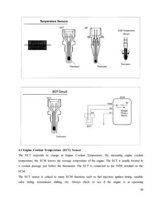 50
4.1 Engine Coolant Temperature (ECT) Sensor
The ECT responds to change in Engine Coolant Temperature. By measuring engine coolant
temperature, the ECM knows the average temperature of the engine. The ECT is usually located in
a coolant passage just before the thermostat. The ECT is connected to the THW terminal on the
ECM.
The ECT sensor is critical to many ECM functions such as fuel injection, ignition timing, variable
valve timing, transmission shifting, etc. Always check to see if the engine is at operating
 