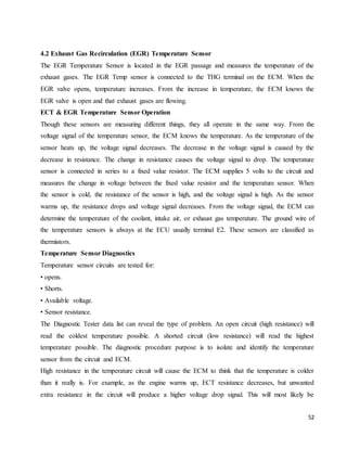 52
4.2 Exhaust Gas Recirculation (EGR) Temperature Sensor
The EGR Temperature Sensor is located in the EGR passage and measures the temperature of the
exhaust gases. The EGR Temp sensor is connected to the THG terminal on the ECM. When the
EGR valve opens, temperature increases. From the increase in temperature, the ECM knows the
EGR valve is open and that exhaust gases are flowing.
ECT & EGR Temperature Sensor Operation
Though these sensors are measuring different things, they all operate in the same way. From the
voltage signal of the temperature sensor, the ECM knows the temperature. As the temperature of the
sensor heats up, the voltage signal decreases. The decrease in the voltage signal is caused by the
decrease in resistance. The change in resistance causes the voltage signal to drop. The temperature
sensor is connected in series to a fixed value resistor. The ECM supplies 5 volts to the circuit and
measures the change in voltage between the fixed value resistor and the temperature sensor. When
the sensor is cold, the resistance of the sensor is high, and the voltage signal is high. As the sensor
warms up, the resistance drops and voltage signal decreases. From the voltage signal, the ECM can
determine the temperature of the coolant, intake air, or exhaust gas temperature. The ground wire of
the temperature sensors is always at the ECU usually terminal E2. These sensors are classified as
thermistors.
Temperature Sensor Diagnostics
Temperature sensor circuits are tested for:
• opens.
• Shorts.
• Available voltage.
• Sensor resistance.
The Diagnostic Tester data list can reveal the type of problem. An open circuit (high resistance) will
read the coldest temperature possible. A shorted circuit (low resistance) will read the highest
temperature possible. The diagnostic procedure purpose is to isolate and identify the temperature
sensor from the circuit and ECM.
High resistance in the temperature circuit will cause the ECM to think that the temperature is colder
than it really is. For example, as the engine warms up, ECT resistance decreases, but unwanted
extra resistance in the circuit will produce a higher voltage drop signal. This will most likely be
 