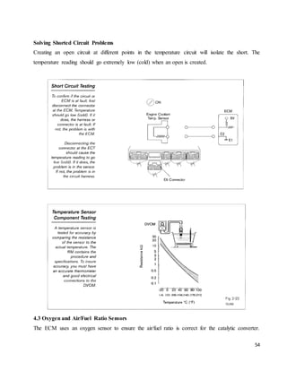 54
Solving Shorted Circuit Problems
Creating an open circuit at different points in the temperature circuit will isolate the short. The
temperature reading should go extremely low (cold) when an open is created.
4.3 Oxygen and Air/Fuel Ratio Sensors
The ECM uses an oxygen sensor to ensure the air/fuel ratio is correct for the catalytic converter.
 