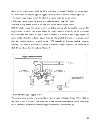 55
Based on the oxygen sensor signal, the ECM will adjust the amount of fuel injected into the intake
air stream. There are different types of oxygen sensors, but two of the more common types are:
• The narrow range oxygen sensor, the oldest style, simply called the oxygen sensor.
• Wide range oxygen sensor, the newest style, called the air/fuel ratio (A/F) sensor.
Also used on very limited models in the early 90s, was the Titania oxygen sensor.
OBD II vehicles require two oxygen sensors: one before and one after the catalytic converter. The
oxygen sensor, or air/fuel ratio sensor, before the catalytic converter is used by the ECM to adjust
the air/fuel ratio. This sensor in OBD II terms is referred to as sensor 1. On V-type engines one
sensor will be referred to as Bank I Sensor 1 and the other as Bank 2 Sensor 1. The oxygen sensor
after the catalytic converter is used by the ECM primarily to determine catalytic converter
efficiency. This sensor is refer-red to as sensor 2. With two catalytic converters, one sensor will be
Bank 1 Sensor 2 and the other as Bank 2 Sensor 2.
Titania Element Type Oxygen Sensor
This oxygen sensor consists of a semiconductor element made of titanium dioxide (TiO2, which is,
like ZrO2, a kind of ceramic). This sensor uses a thick film type titania element formed on the front
end of a laminated substrate to detect the oxygen concentration in the exhaust gas.
 