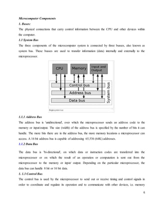 6
Microcomputer Components
1. Buses:
The physical connections that carry control information between the CPU and other devices within
the computer.
1.1 System Bus
The three components of the microcomputer system is connected by three busses, also known as
system bus. These busses are used to transfer information (data) internally and externally to the
microprocessor.
1.1.1 Address Bus
The address bus is 'unidirectional', over which the microprocessor sends an address code to the
memory or input/output. The size (width) of the address bus is specified by the number of bits it can
handle. The more bits there are in the address bus, the more memory locations a microprocessor can
access. A 16 bit address bus is capable of addressing 65,536 (64K) addresses.
1.1.2 Data Bus
The data bus is 'bi-directional', on which data or instruction codes are transferred into the
microprocessor or on which the result of an operation or computation is sent out from the
microprocessor to the memory or input/ output. Depending on the particular microprocessor, the
data bus can handle 8 bit or 16 bit data.
1. 1.3 Control Bus
The control bus is used by the microprocessor to send out or receive timing and control signals in
order to coordinate and regulate its operation and to communicate with other devices, i.e. memory
 
