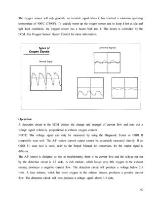 60
The oxygen sensor will only generate an accurate signal when it has reached a minimum operating
temperature of 400'C (7500F). To quickly warm up the oxygen sensor and to keep it hot at idle and
light load conditions, the oxygen sensor has a heater built into it. This heater is controlled by the
ECM. See Oxygen Sensor Heater Control for more information.
Operation
A detection circuit in the ECM detects the change and strength of current flow and puts out a
voltage signal relatively proportional to exhaust oxygen content.
NOTE: This voltage signal can only be measured by using the Diagnostic Tester or OBD II
compatible scan tool. The A/F sensor current output cannot be accurately measured directly. If an
OBD 11 scan tool is used, refer to the Repair Manual for conversion, for the output signal is
different.
The A/F sensor is designed so that at stoichiometry, there is no current flow and the voltage put out
by the detection circuit is 3.3 volts. A rich mixture, which leaves very little oxygen in the exhaust
stream, produces a negative current flow. The detection circuit will produce a voltage below 3.3
volts. A lean mixture, which has more oxygen in the exhaust stream, produces a positive current
flow. The detection circuit will now produce a voltage signal above 3.3 volts.
 