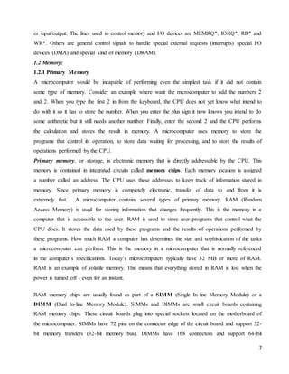 7
or input/output. The lines used to control memory and I/O devices are MEMRQ*, IORQ*, RD* and
WR*. Others are general control signals to handle special external requests (interrupts) special I/O
devices (DMA) and special kind of memory (DRAM).
1.2 Memory:
1.2.1 Primary Memory
A microcomputer would be incapable of performing even the simplest task if it did not contain
some type of memory. Consider an example where want the microcomputer to add the numbers 2
and 2. When you type the first 2 in from the keyboard, the CPU does not yet know what intend to
do with it so it has to store the number. When you enter the plus sign it now knows you intend to do
some arithmetic but it still needs another number. Finally, enter the second 2 and the CPU performs
the calculation and stores the result in memory. A microcomputer uses memory to store the
programs that control its operation, to store data waiting for processing, and to store the results of
operations performed by the CPU.
Primary memory, or storage, is electronic memory that is directly addressable by the CPU. This
memory is contained in integrated circuits called memory chips. Each memory location is assigned
a number called an address. The CPU uses these addresses to keep track of information stored in
memory. Since primary memory is completely electronic, transfer of data to and from it is
extremely fast. A microcomputer contains several types of primary memory. RAM (Random
Access Memory) is used for storing information that changes frequently. This is the memory in a
computer that is accessible to the user. RAM is used to store user programs that control what the
CPU does. It stores the data used by these programs and the results of operations performed by
these programs. How much RAM a computer has determines the size and sophistication of the tasks
a microcomputer can perform. This is the memory in a microcomputer that is normally referenced
in the computer’s specifications. Today’s microcomputers typically have 32 MB or more of RAM.
RAM is an example of volatile memory. This means that everything stored in RAM is lost when the
power is turned off - even for an instant.
RAM memory chips are usually found as part of a SIMM (Single In-line Memory Module) or a
DIMM (Dual In-line Memory Module). SIMMs and DIMMs are small circuit boards containing
RAM memory chips. These circuit boards plug into special sockets located on the motherboard of
the microcomputer. SIMMs have 72 pins on the connector edge of the circuit board and support 32-
bit memory transfers (32-bit memory bus). DIMMs have 168 connectors and support 64-bit
 