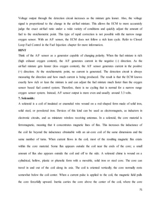 71
Voltage output through the detection circuit increases as the mixture gets leaner. Also, the voltage
signal is proportional to the change in the air/fuel mixture. This allows the ECM to more accurately
judge the exact air/fuel ratio under a wide variety of conditions and quickly adjust the amount of
fuel to the stoichiometric point. This type of rapid correction is not possible with the narrow range
oxygen sensor. With an A/F sensor, the ECM does not follow a rich lean cycle. Refer to Closed
Loop Fuel Control in the Fuel Injection chapter for more information.
HINT
Think of the A/F sensor as a generator capable of changing polarity. When the fuel mixture is rich
(high exhaust oxygen content), the A/F generates current in the negative (-) direction. As the
air/fuel mixture gets leaner (less oxygen content), the A/F sensor generates current in the positive
(+) direction. At the stoichiometric point, no current is generated. The detection circuit is always
measuring the direction and how much current is being produced. The result is that the ECM knows
exactly how rich or lean the mixture is and can adjust the fuel mixture much faster than the oxygen
sensor based fuel control system. Therefore, there is no cycling that is normal for a narrow range
oxygen sensor system. Instead, A/F sensor output is more even and usually around 3.3 volts.
7. Solenoids:
A solenoid is a coil of insulated or enameled wire wound on a rod-shaped form made of solid iron,
solid steel, or powdered iron. Devices of this kind can be used as electromagnets, as inductors in
electronic circuits, and as miniature wireless receiving antennas. In a solenoid, the core material is
ferromagnetic, meaning that it concentrates magnetic lines of flux. This increases the inductance of
the coil far beyond the inductance obtainable with an air-core coil of the same dimensions and the
same number of turns. When current flows in the coil, most of the resulting magnetic flux exists
within the core material. Some flux appears outside the coil near the ends of the core; a small
amount of flux also appears outside the coil and off to the side. A solenoid chime is wound on a
cylindrical, hollow, plastic or phenolic form with a movable, solid iron or steel core. The core can
travel in and out of the coil along its axis. The coil is oriented vertically; the core normally rests
somewhat below the coil center. When a current pulse is applied to the coil, the magnetic field pulls
the core forcefully upward. Inertia carries the core above the center of the coil, where the core
 