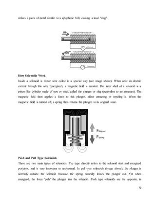 72
strikes a piece of metal similar to a xylophone bell, causing a loud "ding".
How Solenoids Work
Inside a solenoid is motor wire coiled in a special way (see image above). When send an electric
current through this wire (energized), a magnetic field is created. The inner shaft of a solenoid is a
piston like cylinder made of iron or steel, called the plunger or slug (equivalent to an armature). The
magnetic field then applies a force to this plunger, either attracting or repeling it. When the
magnetic field is turned off, a spring then returns the plunger to its original state.
Push and Pull Type Solenoids
There are two main types of solenoids. The type directly refers to the solenoid start and energized
positions, and is very important to understand. In pull type solenoids (image above), the plunger is
normally outside the solenoid because the spring naturally forces the plunger out. Yet when
energized, the force 'pulls' the plunger into the solenoid. Push type solenoids are the opposite, in
 