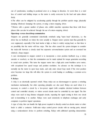 75
out of synchronism, resulting in positional error or a change in direction. At worst there is a total
loss of control and holding torque so the motor is easily overcome by the load and spins almost
freely.
6.The effect can be mitigated by accelerating quickly through the problem speeds range, physically
damping (frictional damping) the system, or using a micro-stepping driver.
7.Motors with a greater number of phases also exhibit smoother operation than those with fewer
phases (this can also be achieved through the use of a micro-stepping driver)
Open-loop versus closed-loop commutation
Steppers are generally commutated (electrically switched) using "open loop" electronics, i.e. the
driver has no feedback on where the rotor actually is. Stepper motor systems must thus generally be
over engineered, especially if the load inertia is high, or there is widely varying load, so that there is
no possibility that the motor will lose steps. This has often caused the system designer to consider
the trade-offs between a closely sized but expensive servomechanism system and an oversized but
relatively cheap stepper.
A new development in stepper control is to incorporate a rotor position feedback (e.g. a rotary
encoder or resolver), so that the commutation can be made optimal for torque generation according
to actual rotor position. This turns the stepper motor into a high pole count brushless servo motor,
with exceptional low speed torque and position resolution. An advance on this technique is to
normally run the motor in open loop mode, and only enter closed loop mode if the rotor position
error becomes too large this will allow the system to avoid hunting or oscillating, a common servo
problem.
9. Relays
A relay is an electrically operated switch. Many relays use an electromagnet to operate a switching
mechanism mechanically, but other operating principles are also used. Relays are used where it is
necessary to control a circuit by a low-power signal (with complete electrical isolation between
control and controlled circuits), or where several circuits must be controlled by one signal. The first
relays were used in long distance telegraph circuits, repeating the signal coming in from one circuit
and re-transmitting it to another. Relays were used extensively in telephone exchanges and early
computers to perform logical operations.
A type of relay that can handle the high power required to directly control an electric motor or other
loads is called a contactor. Solid-state relays control power circuits with no moving parts, instead
using a semiconductor device to perform switching. Relays with calibrated operating characteristics
 