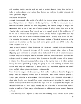 76
and sometimes multiple operating coils are used to protect electrical circuits from overload or
faults; in modern electric power systems these functions are performed by digital instruments still
called "protective relays".
Basic design and operation
A simple electromagnetic relay consists of a coil of wire wrapped around a soft iron core, an iron
yoke which provides a low reluctance path for magnetic flux, a movable iron armature, and one or
more sets of contacts (there are two in the relay pictured). The armature is hinged to the yoke and
mechanically linked to one or more sets of moving contacts. It is held in place by a spring so that
when the relay is de-energized there is an air gap in the magnetic circuit. In this condition, one of
the two sets of contacts in the relay pictured is closed, and the other set is open. Other relays may
have more or fewer sets of contacts depending on their function. The relay in the picture also has a
wire connecting the armature to the yoke. This ensures continuity of the circuit between the moving
contacts on the armature, and the circuit track on the printed circuit board (PCB) via the yoke,
which is soldered to the PCB.
When an electric current is passed through the coil it generates a magnetic field that activates the
armature, and the consequent movement of the movable contact(s) either makes or breaks
(depending upon construction) a connection with a fixed contact. If the set of contacts was closed
when the relay was de-energized, then the movement opens the contacts and breaks the connection,
and vice versa if the contacts were open. When the current to the coil is switched off, the armature
is returned by a force, approximately half as strong as the magnetic force, to its relaxed position.
Usually this force is provided by a spring, but gravity is also used commonly in industrial motor
starters. Most relays are manufactured to operate quickly. In a low-voltage application this reduces
noise; in a high voltage or current application it reduces arcing.
When the coil is energized with direct current, a diode is often placed across the coil to dissipate the
energy from the collapsing magnetic field at deactivation, which would otherwise generate a
voltage spike dangerous to semiconductor circuit components. Some automotive relays include a
diode inside the relay case. Alternatively, a contact protection network consisting of a capacitor and
resistor in series (snubber circuit) may absorb the surge. If the coil is designed to be energized with
alternating current (AC), a small copper "shading ring" can be crimped to the end of the solenoid,
creating a small out-of-phase current which increases the minimum pull on the armature during the
AC cycle.
A solid-state relay uses a thyristor or other solid-state switching device, activated by the control
 