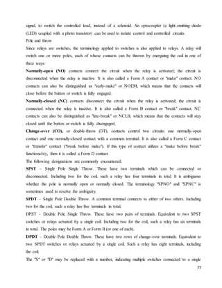 77
signal, to switch the controlled load, instead of a solenoid. An optocoupler (a light-emitting diode
(LED) coupled with a photo transistor) can be used to isolate control and controlled circuits.
Pole and throw
Since relays are switches, the terminology applied to switches is also applied to relays. A relay will
switch one or more poles, each of whose contacts can be thrown by energizing the coil in one of
three ways:
Normally-open (NO) contacts connect the circuit when the relay is activated; the circuit is
disconnected when the relay is inactive. It is also called a Form A contact or "make" contact. NO
contacts can also be distinguished as "early-make" or NOEM, which means that the contacts will
close before the button or switch is fully engaged.
Normally-closed (NC) contacts disconnect the circuit when the relay is activated; the circuit is
connected when the relay is inactive. It is also called a Form B contact or "break" contact. NC
contacts can also be distinguished as "late-break" or NCLB, which means that the contacts will stay
closed until the button or switch is fully disengaged.
Change-over (CO), or double-throw (DT), contacts control two circuits: one normally-open
contact and one normally-closed contact with a common terminal. It is also called a Form C contact
or "transfer" contact ("break before make"). If this type of contact utilizes a "make before break"
functionality, then it is called a Form D contact.
The following designations are commonly encountered:
SPST – Single Pole Single Throw. These have two terminals which can be connected or
disconnected. Including two for the coil, such a relay has four terminals in total. It is ambiguous
whether the pole is normally open or normally closed. The terminology "SPNO" and "SPNC" is
sometimes used to resolve the ambiguity.
SPDT – Single Pole Double Throw. A common terminal connects to either of two others. Including
two for the coil, such a relay has five terminals in total.
DPST – Double Pole Single Throw. These have two pairs of terminals. Equivalent to two SPST
switches or relays actuated by a single coil. Including two for the coil, such a relay has six terminals
in total. The poles may be Form A or Form B (or one of each).
DPDT – Double Pole Double Throw. These have two rows of change-over terminals. Equivalent to
two SPDT switches or relays actuated by a single coil. Such a relay has eight terminals, including
the coil.
The "S" or "D" may be replaced with a number, indicating multiple switches connected to a single
 
