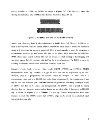 8
memory transfers. A SIMM and DIMM are shown in Figure 1.17. Click here for a video clip
showing the installation of a SIMM module (Format: RealVideo; Size: 200 K).
Figure: 72-pin SIMM (top) and 168-pin DIMM (bottom)
Another type of memory found in all microcomputers is ROM (Read Only Memory). ROM can be
read by the user but cannot be altered. ROM is nonvolatile which means it retains the information
stored in it even when the power is turned off. ROM is used primarily to store the instructions a
microcomputer needs to get itself started after turn on the power. These instructions are called the
BIOS (Basic Input/ Output System). This start up process is called booting or bootstrapping and
figuratively means that the computer pulls itself up by its own bootstraps. The BIOS is placed in
ROM by the computer manufacturer and cannot be altered by the user.
Examples of other kinds of memory chips include, PROM, EPROM, and EEPROM. PROM
(Programmable Read Only Memory) is a type of ROM that can be programmed by the user.
However, once it is programmed, the contents cannot be changed. The ROM chip in a
microcomputer starts out as a PROM chip. After being programmed by the manufacturer, it can
only be read, not written to again. EPROM (Erasable Programmable Read Only Memory) is a type
of PROM chip that can be erased and reprogrammed. An EPROM chip is erased by shining
ultraviolet light on it through a quartz window located on top of the chip. A diagram of an EPROM
chip is shown in Figure 1.18. EEPROM (Electronically Erasable Programmable Read Only
Memory) is much like EPROM except that EEPROM chips can be erased by an electrical signal
instead of ultraviolet light.
 