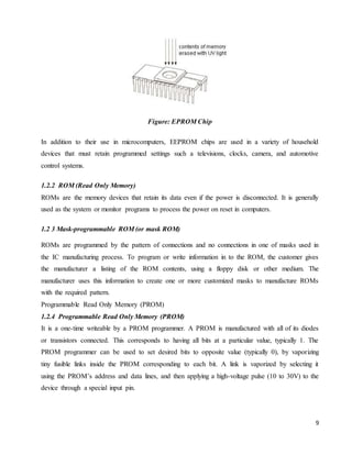 9
Figure: EPROM Chip
In addition to their use in microcomputers, EEPROM chips are used in a variety of household
devices that must retain programmed settings such a televisions, clocks, camera, and automotive
control systems.
1.2.2 ROM (Read Only Memory)
ROMs are the memory devices that retain its data even if the power is disconnected. It is generally
used as the system or monitor programs to process the power on reset in computers.
1.2 3 Mask-programmable ROM (or mask ROM)
ROMs are programmed by the pattern of connections and no connections in one of masks used in
the IC manufacturing process. To program or write information in to the ROM, the customer gives
the manufacturer a listing of the ROM contents, using a floppy disk or other medium. The
manufacturer uses this information to create one or more customized masks to manufacture ROMs
with the required pattern.
Programmable Read Only Memory (PROM)
1.2.4 Programmable Read Only Memory (PROM)
It is a one-time writeable by a PROM programmer. A PROM is manufactured with all of its diodes
or transistors connected. This corresponds to having all bits at a particular value, typically 1. The
PROM programmer can be used to set desired bits to opposite value (typically 0), by vaporizing
tiny fusible links inside the PROM corresponding to each bit. A link is vaporized by selecting it
using the PROM’s address and data lines, and then applying a high-voltage pulse (10 to 30V) to the
device through a special input pin.
 