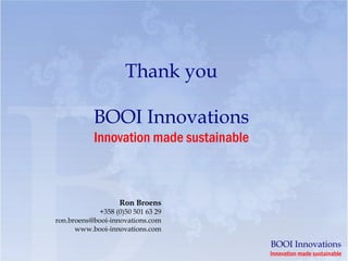 Thank you

           BOOI Innovations
           Innovation made sustainable



                   Ron Broens
            +358 (0)50 501 63 29
ron.broens@booi-innovations.com
      www.booi-innovations.com

                                         BOOI Innovations
                                         Innovation made sustainable
 